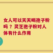 女人可以天天喝孢子粉吗 ？灵芝孢子粉对人体有什么作用