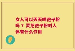 女人可以天天喝孢子粉吗 ？灵芝孢子粉对人体有什么作用
