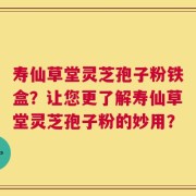 寿仙草堂灵芝孢子粉铁盒？让您更了解寿仙草堂灵芝孢子粉的妙用？