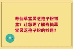 寿仙草堂灵芝孢子粉铁盒？让您更了解寿仙草堂灵芝孢子粉的妙用？