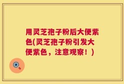 用灵芝孢子粉后大便紫色(灵芝孢子粉引发大便紫色，注意观察！)