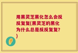 用黑灵芝黑化怎么会反反复复(黑灵芝的黑化为什么总是反反复复？)