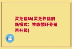 灵芝猪场(灵芝养猪创新模式：生态循环养殖再升级)