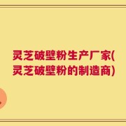 灵芝破壁粉生产厂家(灵芝破壁粉的制造商)