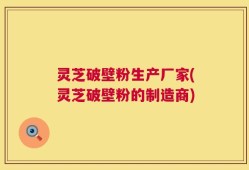 灵芝破壁粉生产厂家(灵芝破壁粉的制造商)