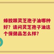 蜂胶跟灵芝孢子油哪种好？请问灵芝孢子油这个保健品怎么样？