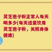 灵芝孢子粉正常人每天喝多少(每天适量饮用灵芝孢子粉，关照身体健康)