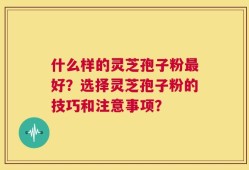 什么样的灵芝孢子粉最好？选择灵芝孢子粉的技巧和注意事项？