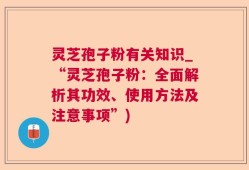 灵芝孢子粉有关知识_“灵芝孢子粉：全面解析其功效、使用方法及注意事项”)