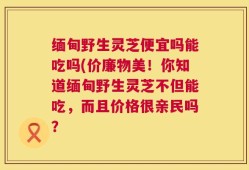 缅甸野生灵芝便宜吗能吃吗(价廉物美！你知道缅甸野生灵芝不但能吃，而且价格很亲民吗？