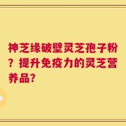 神芝缘破壁灵芝孢子粉？提升免疫力的灵芝营养品？