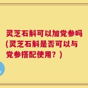 灵芝石斛可以加党参吗(灵芝石斛是否可以与党参搭配使用？)