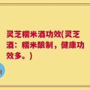 灵芝糯米酒功效(灵芝酒：糯米酿制，健康功效多。)