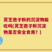 灵芝孢子粉的沉淀物能吃吗(灵芝孢子粉沉淀物是否安全食用？)