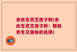 余庆生灵芝孢子粉(余庆生灵芝孢子粉：帮助养生又强体的选择)