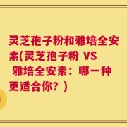 灵芝孢子粉和雅培全安素(灵芝孢子粉 VS 雅培全安素：哪一种更适合你？)