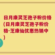 日月康灵芝孢子粉价格(日月康灵芝孢子粉价格-芝康仙优惠热销中)