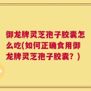 御龙牌灵芝孢子胶囊怎么吃(如何正确食用御龙牌灵芝孢子胶囊？)