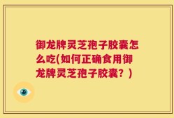 御龙牌灵芝孢子胶囊怎么吃(如何正确食用御龙牌灵芝孢子胶囊？)