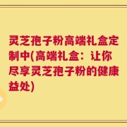 灵芝孢子粉高端礼盒定制中(高端礼盒：让你尽享灵芝孢子粉的健康益处)
