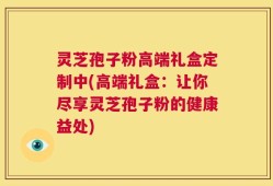 灵芝孢子粉高端礼盒定制中(高端礼盒：让你尽享灵芝孢子粉的健康益处)