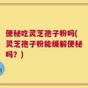 便秘吃灵芝孢子粉吗(灵芝孢子粉能缓解便秘吗？)