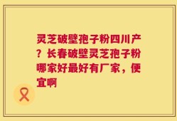 灵芝破壁孢子粉四川产？长春破壁灵芝孢子粉哪家好最好有厂家，便宜啊