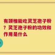 有颈椎能吃灵芝孢子粉？灵芝孢子粉的功效和作用是什么