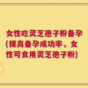 女性吃灵芝孢子粉备孕(提高备孕成功率，女性可食用灵芝孢子粉)