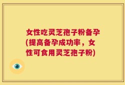 女性吃灵芝孢子粉备孕(提高备孕成功率，女性可食用灵芝孢子粉)
