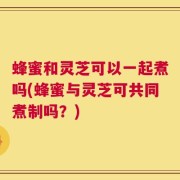 蜂蜜和灵芝可以一起煮吗(蜂蜜与灵芝可共同煮制吗？)