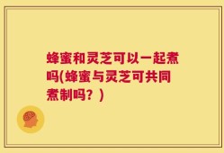 蜂蜜和灵芝可以一起煮吗(蜂蜜与灵芝可共同煮制吗？)