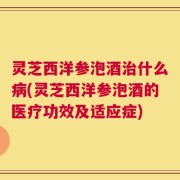 灵芝西洋参泡酒治什么病(灵芝西洋参泡酒的医疗功效及适应症)