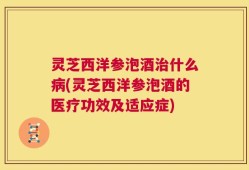 灵芝西洋参泡酒治什么病(灵芝西洋参泡酒的医疗功效及适应症)