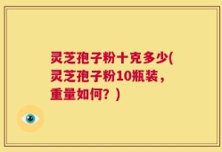 灵芝孢子粉十克多少(灵芝孢子粉10瓶装，重量如何？)