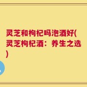 灵芝和枸杞吗泡酒好(灵芝枸杞酒：养生之选)