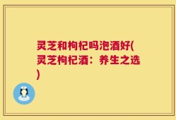 灵芝和枸杞吗泡酒好(灵芝枸杞酒：养生之选)