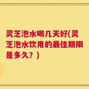 灵芝泡水喝几天好(灵芝泡水饮用的最佳期限是多久？)