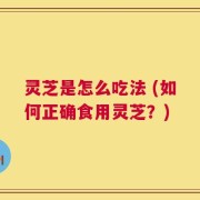 灵芝是怎么吃法 (如何正确食用灵芝？)