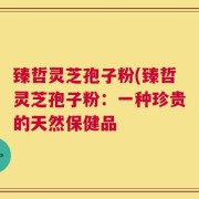 臻哲灵芝孢子粉(臻哲灵芝孢子粉：一种珍贵的天然保健品