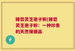 臻哲灵芝孢子粉(臻哲灵芝孢子粉：一种珍贵的天然保健品