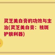 灵芝美白膏的功效与主治(灵芝美白膏：祛斑护肤利器)