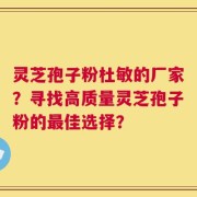 灵芝孢子粉杜敏的厂家？寻找高质量灵芝孢子粉的最佳选择？