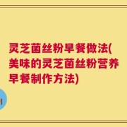 灵芝菌丝粉早餐做法(美味的灵芝菌丝粉营养早餐制作方法)