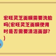 宏旺灵芝面膜需要洗脸吗(宏旺灵芝面膜使用时是否需要清洁面部？)