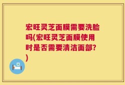 宏旺灵芝面膜需要洗脸吗(宏旺灵芝面膜使用时是否需要清洁面部？)