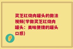 灵芝红烧肉罐头的做法视频(学做灵芝红烧肉罐头：美味便捷的罐头口感)
