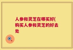 人参和灵芝在哪买好(购买人参和灵芝的好去处