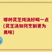 哪种灵芝炖汤好喝一点(灵芝汤如何烹制更为美味)