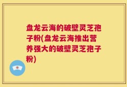 盘龙云海的破壁灵芝孢子粉(盘龙云海推出营养强大的破壁灵芝孢子粉)
